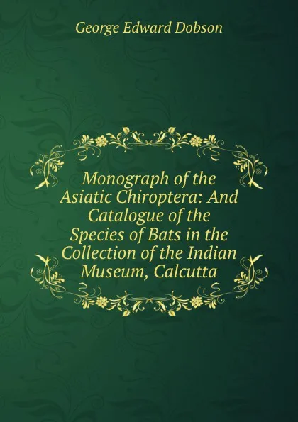 Обложка книги Monograph of the Asiatic Chiroptera: And Catalogue of the Species of Bats in the Collection of the Indian Museum, Calcutta, George Edward Dobson