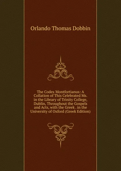 Обложка книги The Codex Montfortianus: A Collation of This Celebrated Ms. in the Library of Trinity College, Dublin, Throughout the Gospels and Acts, with the Greek . in the University of Oxford (Greek Edition), Orlando Thomas Dobbin