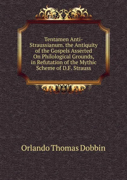 Обложка книги Tentamen Anti-Straussianum. the Antiquity of the Gospels Asserted On Philological Grounds, in Refutation of the Mythic Scheme of D.F. Strauss, Orlando Thomas Dobbin