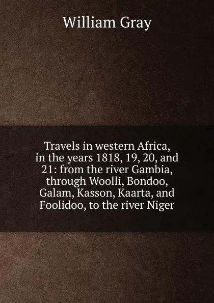 Обложка книги Travels in western Africa, in the years 1818, 19, 20, and 21: from the river Gambia, through Woolli, Bondoo, Galam, Kasson, Kaarta, and Foolidoo, to the river Niger, William Gray