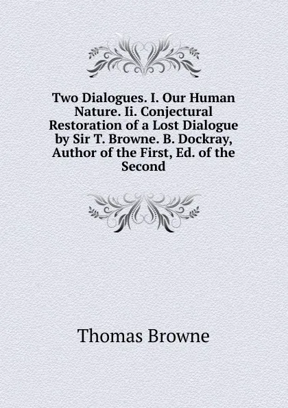 Обложка книги Two Dialogues. I. Our Human Nature. Ii. Conjectural Restoration of a Lost Dialogue by Sir T. Browne. B. Dockray, Author of the First, Ed. of the Second, Thomas Brown