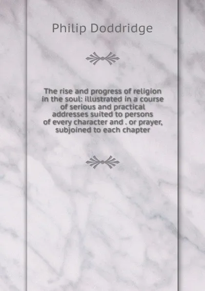 Обложка книги The rise and progress of religion in the soul: illustrated in a course of serious and practical addresses suited to persons of every character and . or prayer, subjoined to each chapter, Doddridge Philip