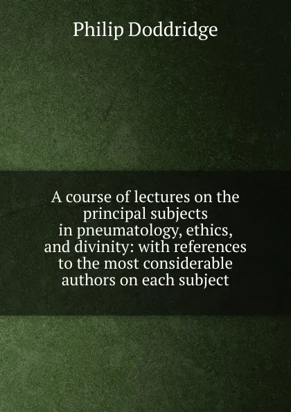 Обложка книги A course of lectures on the principal subjects in pneumatology, ethics, and divinity: with references to the most considerable authors on each subject, Doddridge Philip