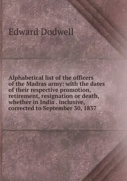 Обложка книги Alphabetical list of the officers of the Madras army: with the dates of their respective promotion, retirement, resignation or death, whether in India . inclusive, corrected to September 30, 1837, Edward Dodwell