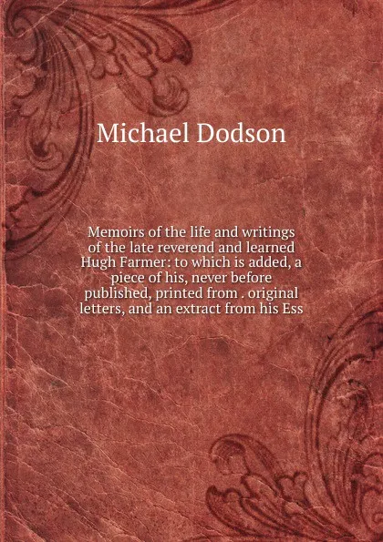 Обложка книги Memoirs of the life and writings of the late reverend and learned Hugh Farmer: to which is added, a piece of his, never before published, printed from . original letters, and an extract from his Ess, Michael Dodson