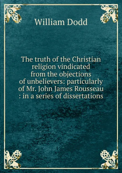 Обложка книги The truth of the Christian religion vindicated from the objections of unbelievers: particularly of Mr. John James Rousseau : in a series of dissertations, William Dodd