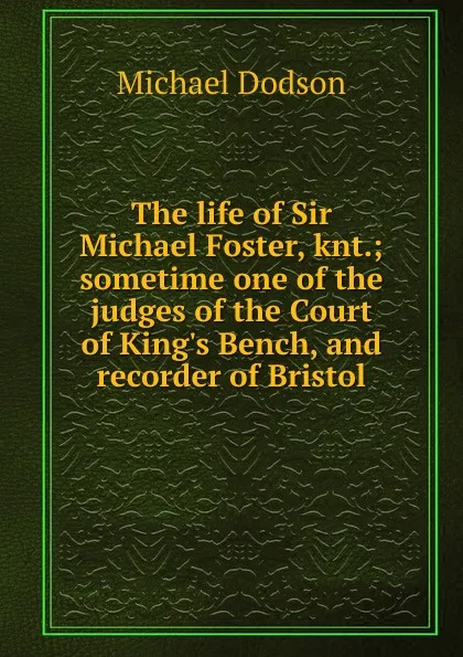 Обложка книги The life of Sir Michael Foster, knt.; sometime one of the judges of the Court of King.s Bench, and recorder of Bristol, Michael Dodson