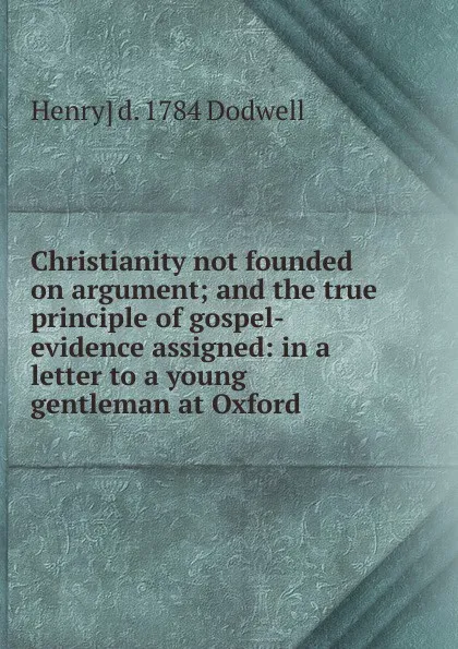 Обложка книги Christianity not founded on argument; and the true principle of gospel-evidence assigned: in a letter to a young gentleman at Oxford, Henry] d. 1784 Dodwell