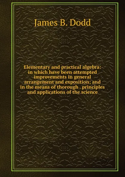 Обложка книги Elementary and practical algebra: in which have been attempted improvements in general arrangement and exposition; and in the means of thorough . principles and applications of the science, James B. Dodd