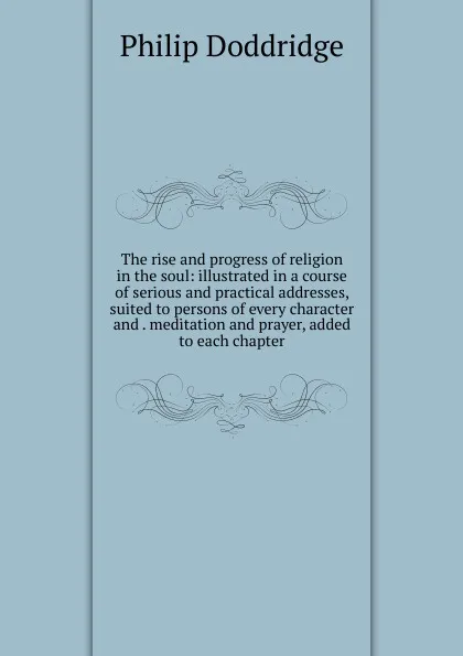 Обложка книги The rise and progress of religion in the soul: illustrated in a course of serious and practical addresses, suited to persons of every character and . meditation and prayer, added to each chapter, Doddridge Philip