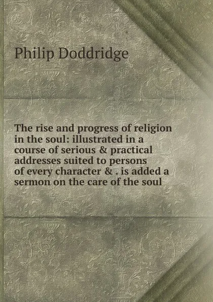 Обложка книги The rise and progress of religion in the soul: illustrated in a course of serious . practical addresses suited to persons of every character . . is added a sermon on the care of the soul, Doddridge Philip