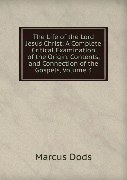 Обложка книги The Life of the Lord Jesus Christ: A Complete Critical Examination of the Origin, Contents, and Connection of the Gospels, Volume 3, Marcus Dods