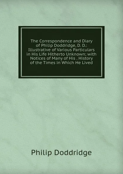 Обложка книги The Correspondence and Diary of Philip Doddridge, D. D.: Illustrative of Various Particulars in His Life Hitherto Unknown; with Notices of Many of His . History of the Times in Which He Lived, Doddridge Philip