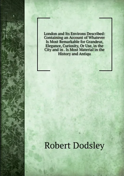 Обложка книги London and Its Environs Described: Containing an Account of Whatever Is Most Remarkable for Grandeur, Elegance, Curiosity, Or Use, in the City and in . Is Most Material in the History and Antiqu, Dodsley Robert