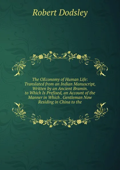 Обложка книги The OEconomy of Human Life: Translated from an Indian Manuscript, Written by an Ancient Bramin. to Which Is Prefixed, an Account of the Manner in Which . Gentleman Now Residing in China to the, Dodsley Robert