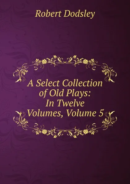 Обложка книги A Select Collection of Old Plays: In Twelve Volumes, Volume 5, Dodsley Robert