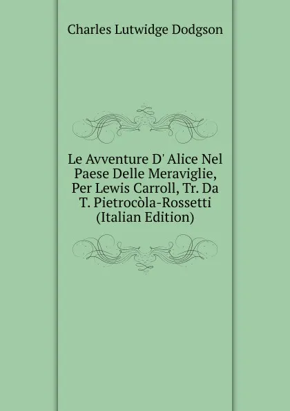 Обложка книги Le Avventure D. Alice Nel Paese Delle Meraviglie, Per Lewis Carroll, Tr. Da T. Pietrocola-Rossetti (Italian Edition), Charles Lutwidge Dodgson