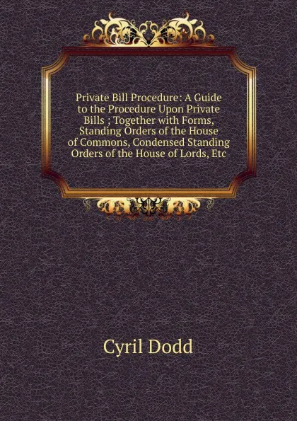 Обложка книги Private Bill Procedure: A Guide to the Procedure Upon Private Bills ; Together with Forms, Standing Orders of the House of Commons, Condensed Standing Orders of the House of Lords, Etc, Cyril Dodd