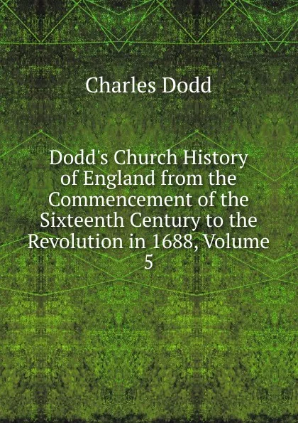 Обложка книги Dodd.s Church History of England from the Commencement of the Sixteenth Century to the Revolution in 1688, Volume 5, Charles Dodd