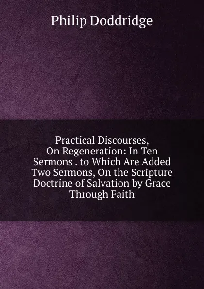 Обложка книги Practical Discourses, On Regeneration: In Ten Sermons . to Which Are Added Two Sermons, On the Scripture Doctrine of Salvation by Grace Through Faith, Doddridge Philip