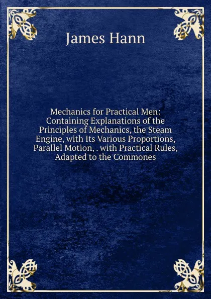 Обложка книги Mechanics for Practical Men: Containing Explanations of the Principles of Mechanics, the Steam Engine, with Its Various Proportions, Parallel Motion, . with Practical Rules, Adapted to the Commones, James Hann