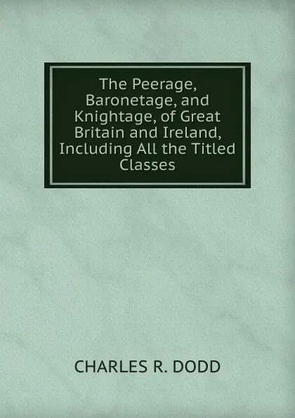 Обложка книги The Peerage, Baronetage, and Knightage, of Great Britain and Ireland, Including All the Titled Classes, CHARLES R. DODD