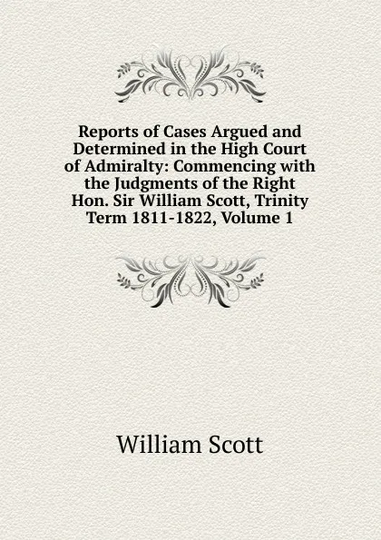 Обложка книги Reports of Cases Argued and Determined in the High Court of Admiralty: Commencing with the Judgments of the Right Hon. Sir William Scott, Trinity Term 1811-1822, Volume 1, W. Scott