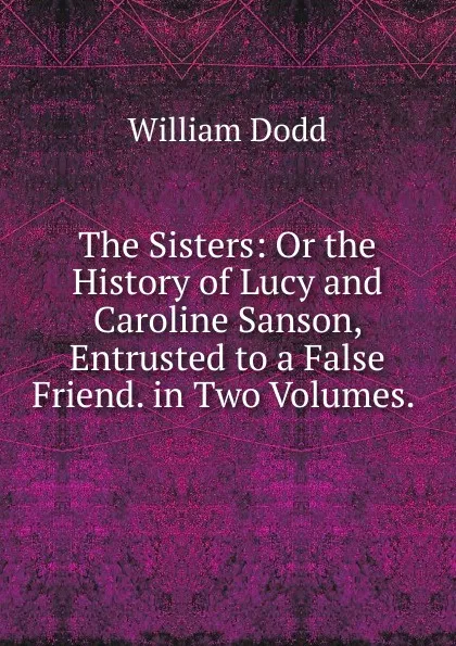 Обложка книги The Sisters: Or the History of Lucy and Caroline Sanson, Entrusted to a False Friend. in Two Volumes. ., William Dodd