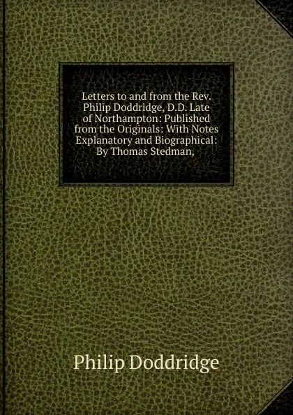 Обложка книги Letters to and from the Rev. Philip Doddridge, D.D. Late of Northampton: Published from the Originals: With Notes Explanatory and Biographical: By Thomas Stedman, ., Doddridge Philip