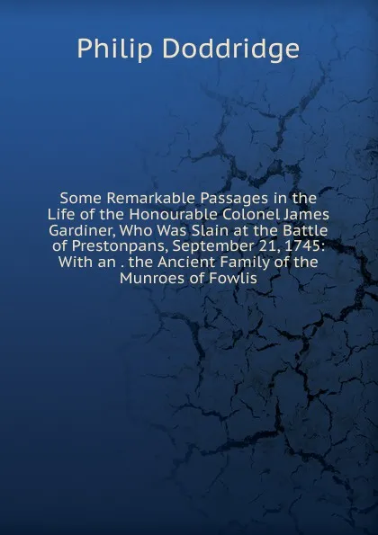 Обложка книги Some Remarkable Passages in the Life of the Honourable Colonel James Gardiner, Who Was Slain at the Battle of Prestonpans, September 21, 1745: With an . the Ancient Family of the Munroes of Fowlis, Doddridge Philip
