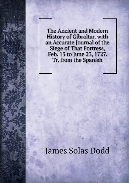 Обложка книги The Ancient and Modern History of Gibraltar. with an Accurate Journal of the Siege of That Fortress, Feb. 13 to June 23, 1727. Tr. from the Spanish, James Solas Dodd