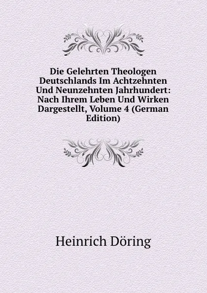 Обложка книги Die Gelehrten Theologen Deutschlands Im Achtzehnten Und Neunzehnten Jahrhundert: Nach Ihrem Leben Und Wirken Dargestellt, Volume 4 (German Edition), Heinrich Döring