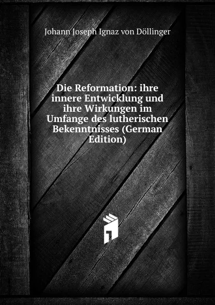 Обложка книги Die Reformation: ihre innere Entwicklung und ihre Wirkungen im Umfange des lutherischen Bekenntnisses (German Edition), Johann Joseph Ignaz von Döllinger