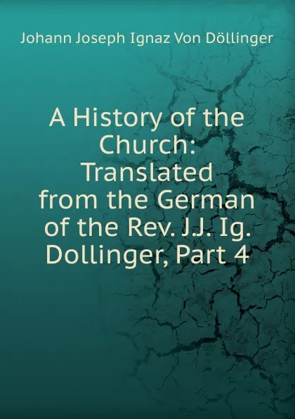 Обложка книги A History of the Church: Translated from the German of the Rev. J.J. Ig. Dollinger, Part 4, Johann Joseph Ignaz von Döllinger