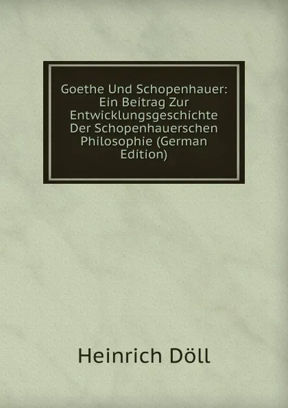 Обложка книги Goethe Und Schopenhauer: Ein Beitrag Zur Entwicklungsgeschichte Der Schopenhauerschen Philosophie (German Edition), Heinrich Döll