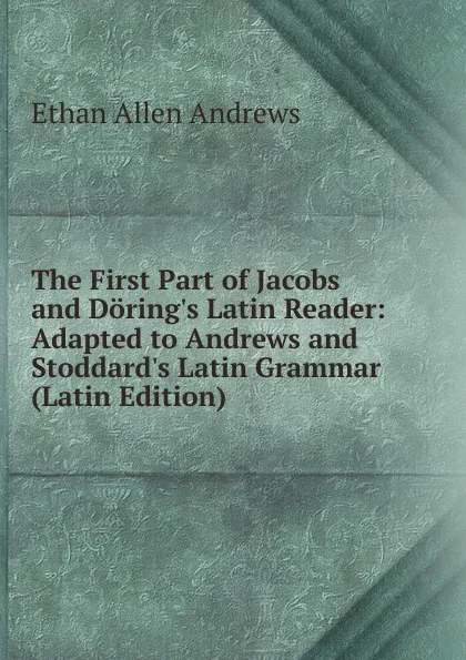 Обложка книги The First Part of Jacobs and Doring.s Latin Reader: Adapted to Andrews and Stoddard.s Latin Grammar (Latin Edition), Ethan Allen Andrews