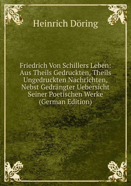 Обложка книги Friedrich Von Schillers Leben: Aus Theils Gedruckten, Theils Ungedruckten Nachrichten, Nebst Gedrangter Uebersicht Seiner Poetischen Werke (German Edition), Heinrich Döring