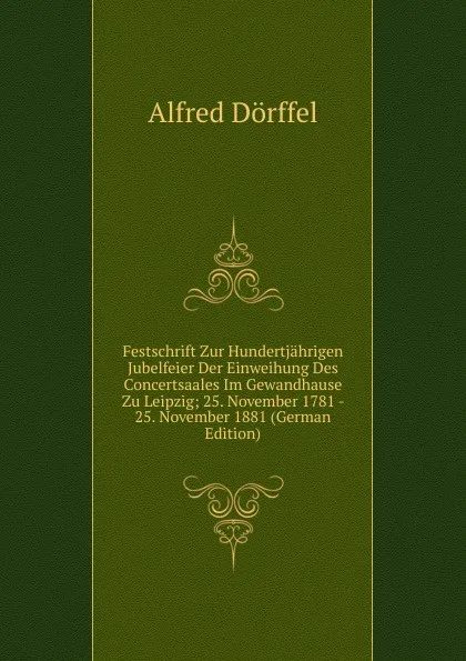 Обложка книги Festschrift Zur Hundertjahrigen Jubelfeier Der Einweihung Des Concertsaales Im Gewandhause Zu Leipzig; 25. November 1781 - 25. November 1881 (German Edition), Alfred Dörffel