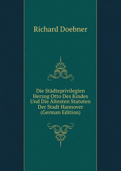 Обложка книги Die Stadteprivilegien Herzog Otto Des Kindes Und Die Altesten Statuten Der Stadt Hannover (German Edition), Richard Doebner