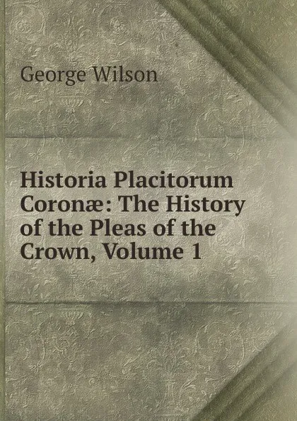 Обложка книги Historia Placitorum Coronae: The History of the Pleas of the Crown, Volume 1, George Wilson