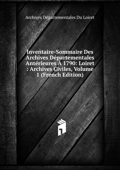 Обложка книги Inventaire-Sommaire Des Archives Departementales Anterieures A 1790: Loiret : Archives Civiles, Volume 1 (French Edition), Archives Départementales Du Loiret