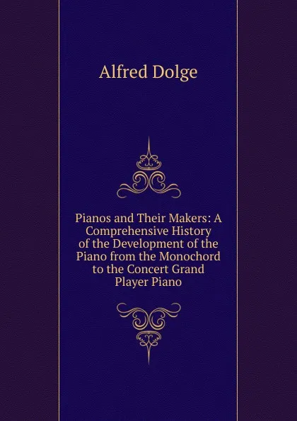 Обложка книги Pianos and Their Makers: A Comprehensive History of the Development of the Piano from the Monochord to the Concert Grand Player Piano, Alfred Dolge