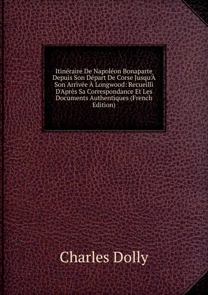 Обложка книги Itineraire De Napoleon Bonaparte Depuis Son Depart De Corse Jusqu.A Son Arrivee A Longwood: Recueilli D.Apres Sa Correspondance Et Les Documents Authentiques (French Edition), Charles Dolly