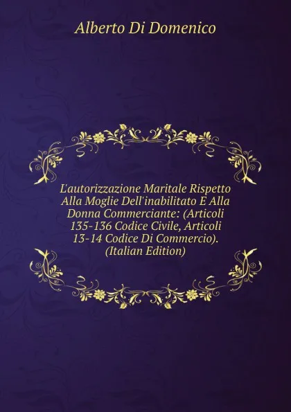 Обложка книги L.autorizzazione Maritale Rispetto Alla Moglie Dell.inabilitato E Alla Donna Commerciante: (Articoli 135-136 Codice Civile, Articoli 13-14 Codice Di Commercio). (Italian Edition), Alberto di Domenico