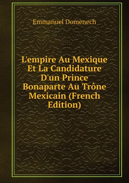 Обложка книги L.empire Au Mexique Et La Candidature D.un Prince Bonaparte Au Trone Mexicain (French Edition), Emmanuel Domenech