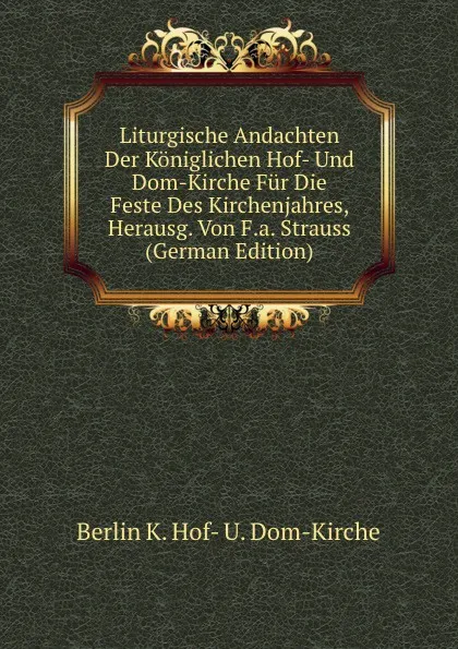 Обложка книги Liturgische Andachten Der Koniglichen Hof- Und Dom-Kirche Fur Die Feste Des Kirchenjahres, Herausg. Von F.a. Strauss (German Edition), Berlin K. Hof- U. Dom-Kirche