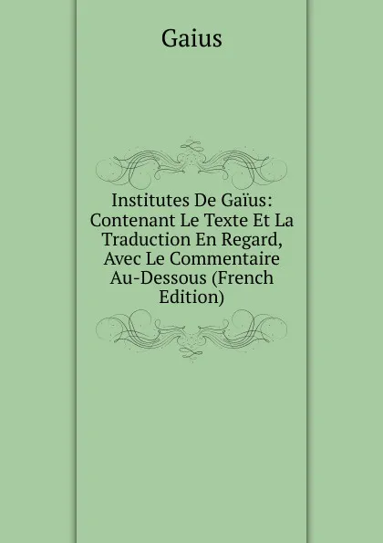 Обложка книги Institutes De Gaius: Contenant Le Texte Et La Traduction En Regard, Avec Le Commentaire Au-Dessous (French Edition), Gaius