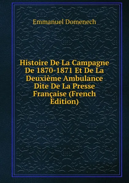 Обложка книги Histoire De La Campagne De 1870-1871 Et De La Deuxieme Ambulance Dite De La Presse Francaise (French Edition), Emmanuel Domenech