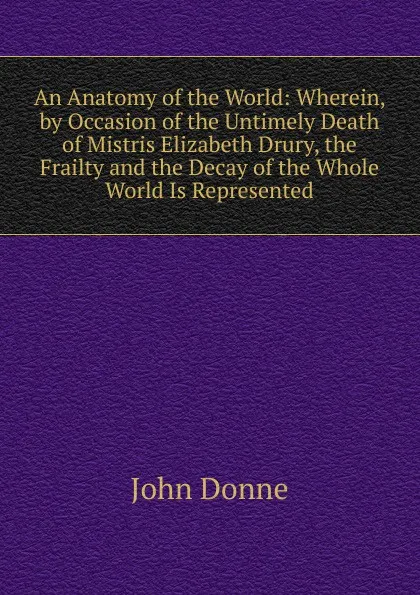 Обложка книги An Anatomy of the World: Wherein, by Occasion of the Untimely Death of Mistris Elizabeth Drury, the Frailty and the Decay of the Whole World Is Represented, Джон Донн