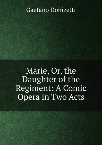 Обложка книги Marie, Or, the Daughter of the Regiment: A Comic Opera in Two Acts, Gaetano Donizetti